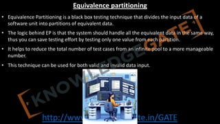 http://www.knowledgegate.in/GATE
Equivalence partitioning
• Equivalence Partitioning is a black box testing technique that divides the input data of a
software unit into partitions of equivalent data.
• The logic behind EP is that the system should handle all the equivalent data in the same way,
thus you can save testing effort by testing only one value from each partition.
• It helps to reduce the total number of test cases from an infinite pool to a more manageable
number.
• This technique can be used for both valid and invalid data input.
 
