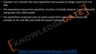 http://www.knowledgegate.in/GATE
• Example: Let's consider the same application that accepts an integer input from 1 to
100.
• The equivalence classes here would be: less than 1 (invalid), between 1 and 100 (valid),
and greater than 100 (invalid).
• You would then create test cases to input a value from each of these classes (for
example, 0, 50, and 101) and verify the system's behavior.
 