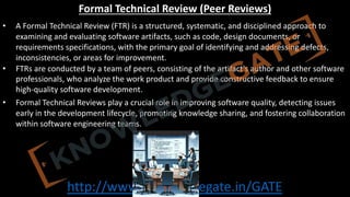 http://www.knowledgegate.in/GATE
Formal Technical Review (Peer Reviews)
• A Formal Technical Review (FTR) is a structured, systematic, and disciplined approach to
examining and evaluating software artifacts, such as code, design documents, or
requirements specifications, with the primary goal of identifying and addressing defects,
inconsistencies, or areas for improvement.
• FTRs are conducted by a team of peers, consisting of the artifact's author and other software
professionals, who analyze the work product and provide constructive feedback to ensure
high-quality software development.
• Formal Technical Reviews play a crucial role in improving software quality, detecting issues
early in the development lifecycle, promoting knowledge sharing, and fostering collaboration
within software engineering teams.
 