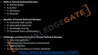 http://www.knowledgegate.in/GATE
• Roles in Formal Technical Reviews
• A. Review leader
• B. Author
• C. Reviewers
• D. Recorder
• Benefits of Formal Technical Reviews
• A. Improved code quality
• B. Early defect detection
• C. Knowledge sharing
• D. Increased team collaboration
• Challenges and Best Practices in Formal Technical Reviews
• A. Time management
• B. Maintaining a constructive environment
• C. Addressing bias
• D. Ensuring consistency in review standards
 