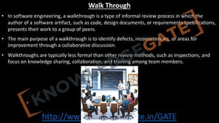 http://www.knowledgegate.in/GATE
Walk Through
• In software engineering, a walkthrough is a type of informal review process in which the
author of a software artifact, such as code, design documents, or requirements specifications,
presents their work to a group of peers.
• The main purpose of a walkthrough is to identify defects, inconsistencies, or areas for
improvement through a collaborative discussion.
• Walkthroughs are typically less formal than other review methods, such as inspections, and
focus on knowledge sharing, collaboration, and training among team members.
 