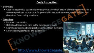 http://www.knowledgegate.in/GATE
Code Inspection
• Definition:
• Code inspection is a systematic review process in which a team of developers evaluates a
software product's source code for potential issues, such as errors, vulnerabilities, and
deviations from coding standards.
• Objectives:
• Improve code quality
• Detect and fix defects early in the development cycle
• Share knowledge and best practices among team members
• Enforce coding standards and guidelines
 