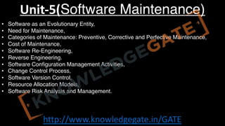 http://www.knowledgegate.in/GATE
Unit-5(Software Maintenance)
• Software as an Evolutionary Entity,
• Need for Maintenance,
• Categories of Maintenance: Preventive, Corrective and Perfective Maintenance,
• Cost of Maintenance,
• Software Re-Engineering,
• Reverse Engineering.
• Software Configuration Management Activities,
• Change Control Process,
• Software Version Control,
• Resource Allocation Models,
• Software Risk Analysis and Management.
 