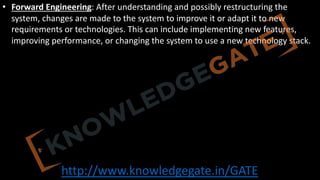 http://www.knowledgegate.in/GATE
• Forward Engineering: After understanding and possibly restructuring the
system, changes are made to the system to improve it or adapt it to new
requirements or technologies. This can include implementing new features,
improving performance, or changing the system to use a new technology stack.
 