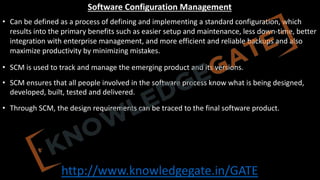 http://www.knowledgegate.in/GATE
Software Configuration Management
• Can be defined as a process of defining and implementing a standard configuration, which
results into the primary benefits such as easier setup and maintenance, less down-time, better
integration with enterprise management, and more efficient and reliable backups and also
maximize productivity by minimizing mistakes.
• SCM is used to track and manage the emerging product and its versions.
• SCM ensures that all people involved in the software process know what is being designed,
developed, built, tested and delivered.
• Through SCM, the design requirements can be traced to the final software product.
 