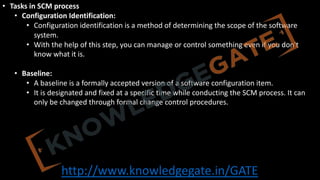 http://www.knowledgegate.in/GATE
• Tasks in SCM process
• Configuration Identification:
• Configuration identification is a method of determining the scope of the software
system.
• With the help of this step, you can manage or control something even if you don't
know what it is.
• Baseline:
• A baseline is a formally accepted version of a software configuration item.
• It is designated and fixed at a specific time while conducting the SCM process. It can
only be changed through formal change control procedures.
 