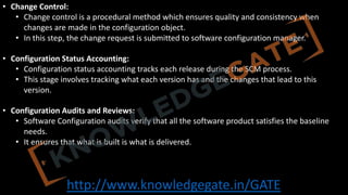 http://www.knowledgegate.in/GATE
• Change Control:
• Change control is a procedural method which ensures quality and consistency when
changes are made in the configuration object.
• In this step, the change request is submitted to software configuration manager.
• Configuration Status Accounting:
• Configuration status accounting tracks each release during the SCM process.
• This stage involves tracking what each version has and the changes that lead to this
version.
• Configuration Audits and Reviews:
• Software Configuration audits verify that all the software product satisfies the baseline
needs.
• It ensures that what is built is what is delivered.
 