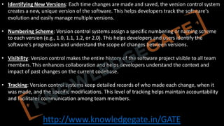 http://www.knowledgegate.in/GATE
• Identifying New Versions: Each time changes are made and saved, the version control system
creates a new, unique version of the software. This helps developers track the software's
evolution and easily manage multiple versions.
• Numbering Scheme: Version control systems assign a specific numbering or naming scheme
to each version (e.g., 1.0, 1.1, 1.2, or 2.0). This helps developers and users identify the
software's progression and understand the scope of changes between versions.
• Visibility: Version control makes the entire history of the software project visible to all team
members. This enhances collaboration and helps developers understand the context and
impact of past changes on the current codebase.
• Tracking: Version control systems keep detailed records of who made each change, when it
was made, and the specific modifications. This level of tracking helps maintain accountability
and facilitates communication among team members.
 