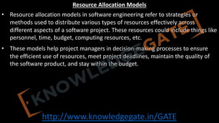 http://www.knowledgegate.in/GATE
Resource Allocation Models
• Resource allocation models in software engineering refer to strategies or
methods used to distribute various types of resources effectively across
different aspects of a software project. These resources could include things like
personnel, time, budget, computing resources, etc.
• These models help project managers in decision-making processes to ensure
the efficient use of resources, meet project deadlines, maintain the quality of
the software product, and stay within the budget.
 