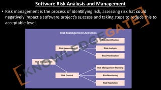http://www.knowledgegate.in/GATE
Software Risk Analysis and Management
• Risk management is the process of identifying risk, assessing risk hat could
negatively impact a software project's success and taking steps to reduce this to
acceptable level.
 