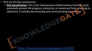 http://www.knowledgegate.in/GATE
• Here are the key components:
• Risk Identification: This is the initial process of determining risks that could
potentially prevent the program, enterprise, or investment from achieving its
objectives. It includes documenting and communicating the concern.
 