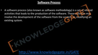 http://www.knowledgegate.in/GATE
Software Process
• A software process (also known as software methodology) is a set of related
activities that leads to the production of the software. These activities may
involve the development of the software from the scratch, or, modifying an
existing system.
 