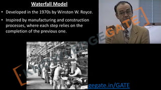 http://www.knowledgegate.in/GATE
Waterfall Model
• Developed in the 1970s by Winston W. Royce.
• Inspired by manufacturing and construction
processes, where each step relies on the
completion of the previous one.
 
