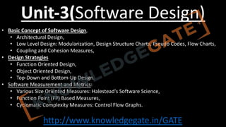 http://www.knowledgegate.in/GATE
Unit-3(Software Design)
• Basic Concept of Software Design,
• Architectural Design,
• Low Level Design: Modularization, Design Structure Charts, Pseudo Codes, Flow Charts,
• Coupling and Cohesion Measures,
• Design Strategies
• Function Oriented Design,
• Object Oriented Design,
• Top-Down and Bottom-Up Design.
• Software Measurement and Metrics:
• Various Size Oriented Measures: Halestead's Software Science,
• Function Point (FP) Based Measures,
• Cyclomatic Complexity Measures: Control Flow Graphs.
 