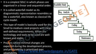 http://www.knowledgegate.in/GATE
• It is a simplest SDLC in which phases are
organised in a linear and sequential order.
• It is called waterfall model as its
diagrammatic representation resembles as
like a waterfall, also known as classical life
cycle model.
• This type of model is basically used for the
Small to medium-sized projects with clear,
well-defined requirements. When the
technology and tools to be used are well-
known and stable.
• Projects where minimal changes are
expected during the development process,
and predictability is prioritized over
adaptability.
 