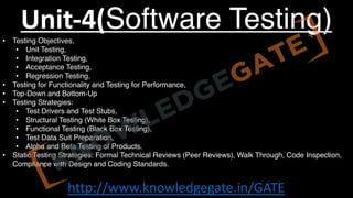 http://www.knowledgegate.in/GATE
Unit-4(Software Testing)
• Testing Objectives,
• Unit Testing,
• Integration Testing,
• Acceptance Testing,
• Regression Testing,
• Testing for Functionality and Testing for Performance,
• Top-Down and Bottom-Up
• Testing Strategies:
• Test Drivers and Test Stubs,
• Structural Testing (White Box Testing),
• Functional Testing (Black Box Testing),
• Test Data Suit Preparation,
• Alpha and Beta Testing of Products.
• Static Testing Strategies: Formal Technical Reviews (Peer Reviews), Walk Through, Code Inspection,
Compliance with Design and Coding Standards.
 