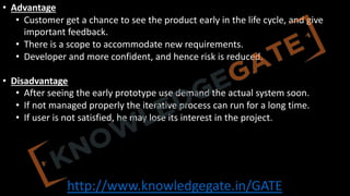 http://www.knowledgegate.in/GATE
• Advantage
• Customer get a chance to see the product early in the life cycle, and give
important feedback.
• There is a scope to accommodate new requirements.
• Developer and more confident, and hence risk is reduced.
• Disadvantage
• After seeing the early prototype use demand the actual system soon.
• If not managed properly the iterative process can run for a long time.
• If user is not satisfied, he may lose its interest in the project.
 