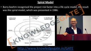 http://www.knowledgegate.in/GATE
Spiral Model
• Barry boehm recognised the project risk factor into a life cycle model, the result
was the spiral model, which was presented in 1986.
 