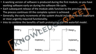 http://www.knowledgegate.in/GATE
• A working version of software is produced during the first module, so you have
working software early on during the software life cycle.
• Each subsequent release of the module adds function to the previous release.
The process continues till the complete system is achieved.
• Generally, the early increments of the system should include the most important
or most urgently required functionality.
• tries to combine the benefits of both prototyping and the waterfall model.
 