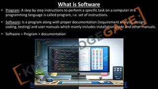 http://www.knowledgegate.in/GATE
What is Software
• Program: A step by step instructions to perform a specific task on a computer in a
programming language is called program, i.e. set of instructions.
• Software: Is a program along with proper documentation (requirement analysis, design,
coding, testing) and user manuals which mainly includes installation guide and other manuals.
• Software = Program + documentation
 