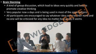 http://www.knowledgegate.in/GATE
• Brain Storming
• A kind of group discussion, which lead to ideas very quickly and help to
promote creative thinking
• Very popular now a days and is being used in most of the organizations
• All participants are encouraged to say whatever idea come to their mind and
no one will be criticized for any idea no matter how goofy it seems
 