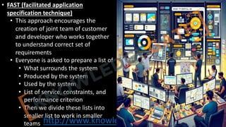 http://www.knowledgegate.in/GATE
• FAST (facilitated application
specification technique)
• This approach encourages the
creation of joint team of customer
and developer who works together
to understand correct set of
requirements
• Everyone is asked to prepare a list of
• What surrounds the system
• Produced by the system
• Used by the system
• List of service, constraints, and
performance criterion
• Then we divide these lists into
smaller list to work in smaller
teams
 