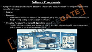 http://www.knowledgegate.in/GATE
Software Components
• A program is a subset of software and it becomes software only if documentation and an operating procedure
manual are prepared.
• Program
• Documents
• Software documentation consist all the description, programs, graphics and instructions pertaining to
design, coding, testing and preparation of software.
• Operating Procedure(User Manual & Operational Manual)
• Provides information about what software is how to work with it how to install it on your system and
how to control all the activities of the software.
 