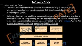 http://www.knowledgegate.in/GATE
Software Crisis
• Problems with software?
• The major problem with current scenario in Software industry is, software usually
overrun their development cost, they exceed their development duration limits, are
usually of poor quality.
• As long as there were no machines, programming was no problem at all; when we had a
few weak computers, programming became a mild problem, and now we have gigantic
computers, programming has become an equally gigantic problem.— Edsger Dijkstra, The
Humble Programmer (EWD340), Communications of the ACM
 