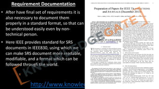 http://www.knowledgegate.in/GATE
Requirement Documentation
• After have final set of requirements it is
also necessary to document them
properly in a standard format, so that can
be understood easily even by non-
technical person.
• Here IEEE provides standard for SRS
documents in IEEE830, using which we
can make SRS document more readable,
modifiable, and a format which can be
followed through the world.
 