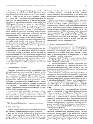VYATKIN: SOFTWARE ENGINEERING IN INDUSTRIAL AUTOMATION: STATE-OF-THE-ART REVIEW 1243
The general-purpose programming languages are also used
in programming of automation and control applications. Some
programming environments, such as ISaGRAF, allow program-
ming in C along with the IEC 61131-3 languages. Lüder et
al. [85] state that OOP concepts and languages like Java be-
come more and more interesting for all levels of automation,
but mainly for nonreal-time applications. Java is a high-level
OOP language with a strong type system. Java enables platform-
independent application design. Java programs are executable
on every platform that can run Java Virtual Machine which
opens many possibilities for reusability of code and provides
a high stability of applications realized by extensive checks
during compile-, load-, and run time. To overcome real-time
limitations, there is Real Time Java Speciﬁcation (RTSJ).
Thramboulidis and Doukas [86] describe an approach for the
transparent use of real-time Java in control and automation. The
proposed approach, which is in the context of the model inte-
grated mechatronics paradigm, exploits the function block con-
struct for the design model and the real-time Java speciﬁcation
for the implementation model.
Development of many domain-speciﬁc languages (DSLs) tar-
geting particular sectors of automation is reported in literature.
A typical DSL example is Habitation language for home au-
tomation discussed in [87]. DSLs are envisaged in model-driven
engineering, aiming at more intuitive descriptions of the system
using graphic models, and, as such, facilitating software devel-
opment by domain specialists rather than software engineers.
However, practical impact of DSL in automation does not seem
to be signiﬁcant.
D. Software Product Line (SPL)
The concept of SPLs relying on UML technology have been
a breakthrough in software reuse in the IT domain. In [88],
SPL is introduced in the industrial automation domain. The ob-
ject-oriented extensions of IEC 61131-3 are used in SPL archi-
tecture and product speciﬁcations are expressed as UML class
diagrams, which serve as straightforward speciﬁcations for con-
ﬁguring PLC control application with OO extensions. A product
conﬁgurator tool has been developed to support the generation
of an executable PLC application according to chosen product
options. The approach is demonstrated using a mobile elevating
working platform as a case study.
An important challenge is cost-effective migration of legacy
systems towards product lines. Breivold and Larsson [89]
present a number of speciﬁc recommendations for the transi-
tion process covering four perspectives: business, organization,
product development processes and technology.
VIII. TESTING, MANAGEMENT, EVOLUTION AND QUALITY
A. Software Testing
Software testing is the process of revealing software defects
and evaluating software quality by executing the software.
Wang and Tan describe fundamentals of software testing
for safety critical automation systems in [90]. The software
testing comprises of both functional and performance testing.
The former includes conventional black-box and white-box
testing, while the latter is made up of testing for software
availability, reliability, survivability, ﬂexibility, durability,
security, reusability, and maintainability. In [90], a case study
of automated testing of control rotating-turbine machinery is
presented.
As software components become more complex to construct
and test, test-driven development (TDD) of software systems
has been successfully used for agile development of business
software systems. Test cases guide the system implementation
and can be executed automatically after software changes (con-
tinuous integration and build strategy). Hametner et al. [91] in-
vestigate application of TDD processes in control automation
systems engineering. They introduce an adapted TDD process
identifying a set of UML models that enable the systematic
derivation of test cases and evaluate the adapted TDD process
in an industrial use case. Results of the study show that UML
models enabled effective test case derivation.
B. Software Maintenance and Evolution
Software engineering considers the entire life cycle of soft-
ware which includes its maintenance and evolution. Software
maintenance is deﬁned by the IEEE 1219 standard [92] as “the
modiﬁcation of a software product after delivery to correct
faults, to improve performance or other attributes, or to adapt
the product to a modiﬁed environment.”
Bennett and Rajlich [93] deﬁne the goal of software evolution
as to adapt the application to the ever changing user require-
ments and operating environment.
PLC software, for example, is commonly maintained by users
rather than its developers. This explains the use of such relict
programing languages as ladder logic diagrams in many au-
tomation projects: programs in this language can be maintained
by the factory ﬂoor electricians.
Software migration is the process of moving from the use of
one operating environment to another operating environment.
Migration is an important part of software maintenance. Stan-
dards facilitate migration between compliant platforms, but as
it is noted e.g., by Bauer [11], there are many compatibility is-
sues between different implementations of IEC 61131-3. Hus-
sain and Frey [94], Dai et al. [95], and Wenger et al. [96], [97]
study the problem of automatic migration from PLCs to IEC
61499.
Code refactoring [98] is a disciplined technique for restruc-
turing an existing body of code, altering its internal structure
without changing its external behavior. Refactoring is com-
monly used in software maintenance to improve usability
of the code. Advantages include improved code readability
and reduced complexity to improve the maintainability of the
source code, as well as a more expressive internal architecture
or object model to improve extensibility. Dubinin et al. [99]
propose extended refactoring of execution control charts in
basic function blocks of the IEC 61499 standard that also aims
at ﬁxing semantic problems.
Froschauer et al. [100] address the life-cycle management of
large-scale, component-based automation systems. The paper
presents an approach based on the product line variability
models to manage the lifecycle of industrial automation sys-
tems and to automate the maintenance and reconﬁguration
process. The paper suggests complementing the IEC 61499
 