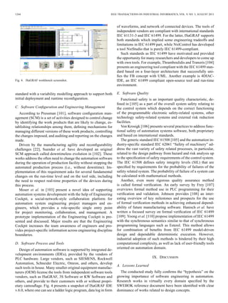 1244 IEEE TRANSACTIONS ON INDUSTRIAL INFORMATICS, VOL. 9, NO. 3, AUGUST 2013
Fig. 4. ISaGRAF workbench screenshot.
standard with a variability modelling approach to support both
initial deployment and runtime reconﬁguration.
C. Software Conﬁguration and Engineering Management
According to Pressman [101], software conﬁguration man-
agement (SCM) is a set of activities designed to control change
by identifying the work products that are likely to change, es-
tablishing relationships among them, deﬁning mechanisms for
managing different versions of these work products, controlling
the changes imposed, and auditing and reporting on the changes
made.
Driven by the manufacturing agility and reconﬁgurability
challenges [22], Suender et al. have developed an original
SCM approach called downtimeless evolution in [102]. These
works address the often need to change the automation software
during the operation of production facility without stopping the
automated production process (i.e., without downtime). Im-
plementation of this requirement asks for several fundamental
changes on the run-time level and on the tool side, including
the need to respect real-time properties of the devices during
this process.
Moser et al. in [103] present a novel idea of supporting
automation systems development with the help of Engineering
Cockpit, a social-network-style collaboration platform for
automation system engineering project managers and en-
gineers, which provides a role-speciﬁc single entry point
for project monitoring, collaboration, and management. A
prototype implementation of the Engineering Cockpit is pre-
sented and discussed. Major results are that the Engineering
Cockpit increases the team awareness of engineers and pro-
vides project-speciﬁc information across engineering discipline
boundaries.
D. Software Process and Tools
Design of automation software is supported by integrated de-
velopment environments (IDEs), provided by the vendors of
PLC hardware. Large vendors, such as SIEMENS, Rockwell
Automation, Schneider Electric, Omron, and others, develop
such tools in house. Many smaller original equipment manufac-
turers (OEM) license the tools from independent software tools
vendors, such as ISaGRAF, 3S Software or KW Software and
others, and provide to their customers with or without propri-
etary camouﬂage. Fig. 4 presents a snapshot of ISaGRAF IDE
v.6.0, where one can see a ladder logic program, data log in form
of waveforms, and network of connected devices. The tools of
independent vendors are compliant with international standards
IEC 61131-3 and IEC 61499. For the latter, ISaGRAF supports
both standards which implied some engineering tradeoffs and
limitations in IEC 61499 part, while NxtControl has developed
a tool NxtStudio that is purely IEC 61499-compliant.
Such standards as IEC 61499 have motivated and provided
the opportunity for many researchers and developers to come up
with own tools. For example, Thramboulidis and Tranoris [104]
presents an engineering tool compliant with the IEC 61499 stan-
dard based on a four-layer architecture that successfully uni-
ﬁes the FB concept with UML. Another example is 4DIAC-
IDE, an IEC 61499 compliant open-source tool and run-time
environment.
E. Software Quality
Functional safety is an important quality characteristic, de-
ﬁned in [105] as a part of the overall system safety relating to
the control system which depends on the correct functioning
of the programmable electronic safety-related systems, other
technology safety-related systems and external risk reduction
facilities.
Von Krosigk [106] presents several practices to address func-
tional safety of automation systems software, both proprietary
and based on international standards.
The generic standard IEC 61508 [105] and the automation in-
dustry-speciﬁc standard IEC 62061 “Safety of machinery” ad-
dress the vast variety of safety related processes, in particular,
related to the design pathway from hazard and risk analysis up
to the speciﬁcation of safety requirements of the control system.
The IEC 61508 deﬁnes safety integrity levels (SIL) that are
speciﬁed by requirements for the probability of failures of the
safety related system. The probability of failure of a system can
be calculated with mathematical methods.
Another, even more rigorous quality assurance method
is called formal veriﬁcation. An early survey by Frey [107]
overviews formal method use in PLC programming for their
veriﬁcation and validation. Johnson provides [108] an inter-
esting overview of key milestones and prospects for the use
of formal veriﬁcation methods in achieving enhanced depend-
ability of future manufacturing software. Hanisch et al. have
written a focused survey on formal veriﬁcation of IEC 61499
[109]. Yoong et al. [110] propose implementation of IEC 61499
with the synchronous semantics similar to that of synchronous
programming languages such as Esterel. This method allows
for combination of beneﬁts from IEC 61499 model-driven
design and dependable deterministic execution. However,
industrial adoption of such methods is hindered by their high
computational complexity, as well as lack of user-friendly tools
oriented on automation domain.
IX. DISCUSSION
A. Lessons Learned
The conducted study fully conﬁrms the “hypothesis” on the
growing importance of software engineering in automation.
Research works in virtually every domain speciﬁed by the
SWEBOK reference document have been identiﬁed with clear
dominance of works related to design concepts.
 