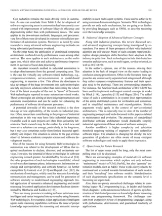 VYATKIN: SOFTWARE ENGINEERING IN INDUSTRIAL AUTOMATION: STATE-OF-THE-ART REVIEW 1245
Cost reduction remains the main driving force in automa-
tion. As one can conclude from Table I, the development of
software engineering areas in automation has been mostly con-
cerned with improvement of software lifecycle efﬁciency and
dependability rather than with performance issues. The same
applies to the downstream methods, languages, and processes:
very few of them were developed in response to insufﬁcient per-
formance of automation systems. Moreover, as noted by some
researchers, many advanced software engineering methods can
bring substantial performance overhead.
On the other hand, the application of distributed computing
architectures is often driven by performance issues among other
motives. The same applies to such architectures, as the multi-
agent one, which often aim and achieve performance improve-
ment on account of local data processing.
An important research method in industrial automation is
to adopt developments from the general computing area. This
is the case for virtually any software-related technology, e.g.,
component-orientation, service-orientation or model-based
engineering, to mention a few. This allows the developers to
take advantage of the huge investments into such technologies
and rely on proven solutions rather than reinventing the wheel.
One of the latest examples of this sort is “reuse” of Semantic
Web technologies reported in many automation-related works.
These technologies are aiming at knowledge representation and
automatic manipulation and can be useful for enhancing the
performance of software development processes.
A potential downside of this research method is the slow
take-up, or low applicability, of the results in industrial prac-
tice. Often, researchers contributing to the progress of industrial
automation in this way may have little industrial experience.
Examples used in such projects are often from university lab-
oratories. Such research may be the enabler by which new and
innovative solutions can emerge, particularly in the long-term,
but it may also sometimes suffer from limited industrial appli-
cability and impact. The situation is similar to the gap at times
observed between academic computer science and software de-
velopment practice.
One of the reasons for using Semantic Web technologies in
automation was related to the development of SOAs that re-
quired mechanisms to declare, discover, and orchestrate ser-
vices. However, the potential of these technologies in software
engineering is much greater. As identiﬁed by Breslin et al. [24],
the value proposition of such technologies is multifold, related
to software development phase, infrastructure, information ex-
change and interoperability, and software behavior. As further
exempliﬁed by Gašević et al. [111] and Happel et al. [112], the
mechanism of ontologies, widely used for semantic knowledge
representation and management, can be used for generation of
software similarly to model-based engineering approach. Ini-
tial application of semantics enhanced engineering and model
reasoning for control application development has been demon-
strated by Hästbacka and Kuikka in [113].
There are many promises in making software solutions more
intelligent and easier integrated into systems by using Semantic
Web technologies. For example, wider application of intelligent
agents with reasoning capabilities will raise the issue of proper
knowledge representation for reasoning and semantic interop-
erability in such multi-agent systems. These can be achieved by
using common domain ontologies. Semantic Web technologies
provide not only such mechanisms, but are going even further
by providing languages such as SWRL to describe reasoning
over the knowledge concepts.
B. Industrial Adoption of Advanced Software Concepts
Along with industrial practices, this review discussed sev-
eral advanced engineering concepts being investigated by re-
searchers. For many of them prospects of their wide industrial
adoption are still unclear. Many of such concepts represent dis-
ruptive design paradigm shifts therefore their adoption in the
industry is quite slow. Such technologies include distributed au-
tomation architectures, such as multi-agent, service-oriented, as
well as IEC 61499.
In the author’s opinion, one of the reasons slowing their
adoption is the lack of integral view on the matter leading to
confusion among practitioners. Often in the literature these ap-
proaches are unnecessarily separated and antagonized, although
they rather represent complementary features and their syner-
gies need to be explored. There are corresponding examples.
For instance, the function block architecture of IEC 61499 has
been used to implement multi-agent control concepts in works
by Black [114], Lepuschitz [115] and Hegny [116]. The added
value of such a combination is in system level representation
of the entire distributed system for veriﬁcation and validation,
and in simpliﬁed maintenance and reconﬁguration. Similar
arguments would apply in the context of service-oriented
architectures. This is especially true in view of the number of
engineering concepts and tools discussed in this paper as related
to maintenance and evolution. The presence of standardized
distributed software architecture would drastically simplify
industrial application of those advanced software concepts.
Another roadblock is higher complexity and education
threshold requiring training of engineers in new unfamiliar
software topics. The situation is changing but slowly: the new
generation of graduates are often aware of many emergent
software technologies and ready to apply them in practice.
C. Open Issues for Future Research
The list of open issues could be long, only the most com-
pelling ones will be discussed.
There are encouraging examples of model-driven software
engineering in automation which explore not only software
“mainstream” models of UML/SysML, but also “genuine” au-
tomation models, such as P&ID. These works surely need to be
continued and extended towards formalisation of such models
and their “morphing” into software models. Standardization
of such diagrammatic speciﬁcations on the semantic level is
becoming an urgent task.
Also, there are plenty unresolved challenges related to com-
bining legacy PLC programming (e.g., in ladder and function
block diagrams) with autonomous behavior of agents, synchro-
nization of distributed processes or knowledge-based reasoning
within one programming framework. The challenges con-
cern both expressive power of programming languages along
with performance, determinism, and guaranteed reactivity of
applications.
 