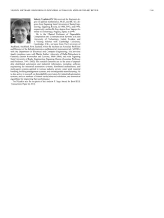 VYATKIN: SOFTWARE ENGINEERING IN INDUSTRIAL AUTOMATION: STATE-OF-THE-ART REVIEW 1249
Valeriy Vyatkin (SM’04) received the Engineer de-
gree in applied mathematics, Ph.D., and Dr. Sci. de-
grees from Taganrog State University of Radio Engi-
neering, Taganrog, Russia, in 1988, 1992, and 1998,
respectively. and the Dr.Eng. degree from Nagoya In-
stitute of Technology, Nagoya, Japan, in 1999.
He is the Chaired Professor of Dependable
Computation and Communication Systems at Luleå
University of Technology, Luleå, Sweden, and
a Visiting Scholar with Cambridge University,
Cambridge, U.K., on leave from The University of
Auckland, Auckland, New Zealand, where he has been an Associate Professor
and Director of the InfoMechatronics and Industrial Automation lab (MITRA)
with the Department of Electrical and Computer Engineering. His previous
faculty positions were with Martin Luther University of Halle-Wittenberg in
Germany (Senior Researcher and Lecturer, 1999–2004), and with Taganrog
State University of Radio Engineering, Taganrog, Russia (Associate Professor
and Professor, 1991–2002). His research interests are in the area of depend-
able distributed automation and industrial informatics, including software
engineering for industrial automation systems, distributed architectures, and
multi-agent systems applied in various industry sectors: smart grid, material
handling, building management systems, and reconﬁgurable manufacturing. He
is also active in research on dependability provisions for industrial automation
systems, such as methods of formal veriﬁcation and validation, and theoretical
algorithms for improving their performance.
Prof Vyatkin was the recipient of the Andrew P. Sage Award for Best IEEE
Transactions Paper in 2012.
 