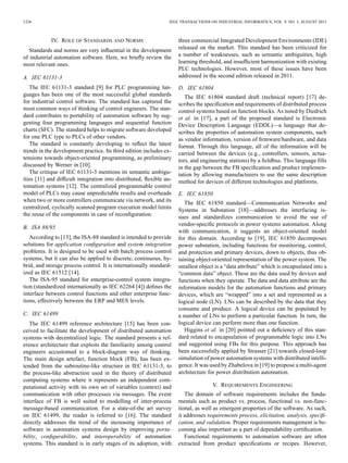 1236 IEEE TRANSACTIONS ON INDUSTRIAL INFORMATICS, VOL. 9, NO. 3, AUGUST 2013
IV. ROLE OF STANDARDS AND NORMS
Standards and norms are very inﬂuential in the development
of industrial automation software. Here, we brieﬂy review the
most relevant ones.
A. IEC 61131-3
The IEC 61131-3 standard [9] for PLC programming lan-
guages has been one of the most successful global standards
for industrial control software. The standard has captured the
most common ways of thinking of control engineers. The stan-
dard contributes to portability of automation software by sug-
gesting four programming languages and sequential function
charts (SFC). The standard helps to migrate software developed
for one PLC type to PLCs of other vendors.
The standard is constantly developing to reﬂect the latest
trends in the development practice. Its third edition includes ex-
tensions towards object-oriented programming, as preliminary
discussed by Werner in [10].
The critique of IEC 61131-3 mentions its semantic ambigu-
ities [11] and difﬁcult integration into distributed, ﬂexible au-
tomation systems [12]. The centralized programmable control
model of PLCs may cause unpredictable results and overheads
when two or more controllers communicate via network, and its
centralized, cyclically scanned program execution model limits
the reuse of the components in case of reconﬁguration.
B. ISA 88/95
According to [13], the ISA-88 standard is intended to provide
solutions for application conﬁguration and system integration
problems. It is designed to be used with batch process control
systems, but it can also be applied to discrete, continuous, hy-
brid, and storage process control. It is internationally standard-
ized as IEC 61512 [14].
The ISA-95 standard for enterprise-control system integra-
tion (standardized internationally as IEC 62264 [4]) deﬁnes the
interface between control functions and other enterprise func-
tions, effectively between the ERP and MES levels.
C. IEC 61499
The IEC 61499 reference architecture [15] has been con-
ceived to facilitate the development of distributed automation
systems with decentralized logic. The standard presents a ref-
erence architecture that exploits the familiarity among control
engineers accustomed to a block-diagram way of thinking.
The main design artefact, function block (FB), has been ex-
tended from the subroutine-like structure in IEC 61131-3, to
the process-like abstraction used in the theory of distributed
computing systems where it represents an independent com-
putational activity with its own set of variables (context) and
communication with other processes via messages. The event
interface of FB is well suited to modelling of inter-process
message-based communication. For a state-of-the art survey
on IEC 61499, the reader is referred to [16]. The standard
directly addresses the trend of the increasing importance of
software in automation systems design by improving porta-
bility, conﬁgurability, and interoperability of automation
systems. This standard is in early stages of its adoption, with
three commercial Integrated Development Environments (IDE)
released on the market. This standard has been criticized for
a number of weaknesses, such as semantic ambiguities, high
learning threshold, and insufﬁcient harmonization with existing
PLC technologies. However, most of these issues have been
addressed in the second edition released in 2011.
D. IEC 61804
The IEC 61804 standard draft (technical report) [17] de-
scribes the speciﬁcation and requirements of distributed process
control systems based on function blocks. As noted by Diedrich
et al. in [17], a part of the proposed standard is Electronic
Device Description Language (EDDL)—a language that de-
scribes the properties of automation system components, such
as vendor information, version of ﬁrmware/hardware, and data
format. Through this language, all of the information will be
carried between the devices (e.g., controllers, sensors, actua-
tors, and engineering stations) by a ﬁeldbus. This language ﬁlls
in the gap between the FB speciﬁcation and product implemen-
tation by allowing manufacturers to use the same description
method for devices of different technologies and platforms.
E. IEC 61850
The IEC 61850 standard—Communication Networks and
Systems in Substation [18]—addresses the interfacing is-
sues and standardizes communication to avoid the use of
vendor-speciﬁc protocols in power systems automation. Along
with communication, it suggests an object-oriented model
for this domain. According to [19], IEC 61850 decomposes
power substation, including functions for monitoring, control,
and protection and primary devices, down to objects, thus ob-
taining object-oriented representation of the power system. The
smallest object is a “data attribute” which is encapsulated into a
“common data” object. These are the data used by devices and
functions when they operate. The data and data attribute are the
information models for the automation functions and primary
devices, which are “wrapped” into a set and represented as a
logical node (LN). LNs can be described by the data that they
consume and produce. A logical device can be populated by
a number of LNs to perform a particular function. In turn, the
logical device can perform more than one function.
Higgins et al. in [20] pointed out a deﬁciency of this stan-
dard related to encapsulation of programmable logic into LNs
and suggested using FBs for this purpose. This approach has
been successfully applied by Strasser [21] towards closed-loop
simulation of power automation systems with distributed intelli-
gence. It was used by Zhabelova in [19] to propose a multi-agent
architecture for power distribution automation.
V. REQUIREMENTS ENGINEERING
The domain of software requirements includes the funda-
mentals such as product vs. process, functional vs. non-func-
tional, as well as emergent properties of the software. As such,
it addresses requirements process, elicitation, analysis, speciﬁ-
cation, and validation. Proper requirements management is be-
coming also important as a part of dependability certiﬁcation.
Functional requirements to automation software are often
extracted from product speciﬁcations or recipes. However,
 