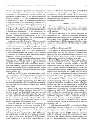 VYATKIN: SOFTWARE ENGINEERING IN INDUSTRIAL AUTOMATION: STATE-OF-THE-ART REVIEW 1237
nowadays non-functional requirements play increasingly im-
portant role. One of the major current trends in nonfunctional
requirements of automation systems concerns with their ﬂex-
ibility which is needed to react on the ever-changing market
demands. According to [22], there are two major approaches
to achieve ﬂexibility, known as reconﬁgurable manufacturing
systems (RMSs) and ﬂexible manufacturing systems (FMSs).
In RMS machine components, machines, cells, or material han-
dling units can be added, removed, modiﬁed, or interchanged
as needed to respond quickly to changing requirements, while
FMS change its position or state to accommodate for changes
in manufacturing requirements. The key characteristics of
RMS are deﬁned to be modularity, integrability, ﬂexibility,
scalability, convertibility, and diagnosability. The goal of soft-
ware developers is to minimize the effort in redesigning RMS
software at every reconﬁguration attempt.
An approach proposed by Ryssel et al. [23] targets automatic
reconﬁguration of the existing software components from a
library to achieve an automation application that satisﬁes the
user’s requirements. The proposed technique takes into account
not only compatibility of components at the syntactical level
but also at the semantic level, e.g., to achieve interoperability
of the assembled application. The Semantic Web technologies
[24] were used to formally specify the requirements and allow
the generator to interpret their meanings.
One more very important nonfunctional requirement is time.
As pointed out in [25], speciﬁcally in distributed systems,
timing characteristics strongly depend on application relations
and chosen communication means. The authors describe a
method for supporting engineers in their choices to meet non-
functional requirements when designing distributed control
systems and report on the ongoing development work towards
the corresponding tool.
Ljungkrantz et al. [26] propose reusable automation compo-
nents containing not only the implementation details but also
a formal speciﬁcation deﬁning the correct usage and behavior
of the component. This intends to shorten modiﬁcation times
as well as reduce number of programming errors. This formal
speciﬁcation uses temporal logic to describe time-related prop-
erties and has a special structure developed to meet industrial
control needs.
Runde et al. [27] address the requirement engineering issues
in the domain of building automation systems (BASs) by
proposing a novel knowledge-based process also supported
by means of Semantic Web technologies. The paper states
that today’s approach to elicitation of requirements for BAS
depends on customers’ requests and on the planner knowledge.
The paper describes a novel “intelligent” software tool that
supports the planner at requirements elicitation.
Hirsch [28] addresses the problem of requirements en-
gineering in automation by employing the popular SysML
technology. The author presents an extended case study of a
modular automated manufacturing system design and shows
the pathway of reﬁning the requirements into a fully working
automation code that is compliant with the IEC 61499 standard.
The work describes the entire process of specifying an automa-
tion system including textual descriptions of the requirements,
graphical descriptions of the structure and its behavior. A
subset of SysML design structures has been identiﬁed which
is sufﬁcient for supporting the proposed design process. It is
outlined in the work that the use of SysML can substantially
ease some of automation problem solutions and help to embed
model-based design methodologies in a broader context of
embedded control systems.
VI. SOFTWARE DESIGN
The software design domain encompasses such areas as:
structure and architecture, design strategies and methods,
design quality analysis, along with evaluation and software
design notations.
The relevant publications in the industrial automation do-
main often deal with a combination of these areas, for example,
proposing a certain custom architecture, accompanied with the
corresponding design strategies or methods. Therefore, here,
several architectures will be discussed along with related quality
analysis and notations. Section VII will exemplify several de-
sign strategies and methods.
A. Model-Driven Engineering (MDE)
MDE is a software development methodology which exploits
domain models rather than pure computing or algorithmic con-
cepts. MDE has been promoted as a solution to handle the com-
plexity of software development by raising the abstraction level
and automating labor-intensive and error-prone tasks.
The Object Management Group (OMG) is an inﬂuential stan-
dardization organization in business information technology
that deﬁned a number of standards for MDE, in particular
model-driven architecture (MDA), based on MetaObject Fa-
cility (MOF) and Uniﬁed Modelling Language (UML). UML
provides a number of diagram types for requirements capturing
and reﬁnement to executable code. SysML is a UML deriva-
tive for engineering applications that is getting increasingly
popular. In particular, SysML supports such design phases as
requirements capturing and formalization of speciﬁcations.
Bonfé and Fantuzzi [29] have introduced the use of UML in
automation providing methodology of PLC code design by re-
ﬁning UML speciﬁcation. Thramboulidis proposed in [30] gen-
eration of IEC 61499 function blocks from UML diagrams. Du-
binin et al. described the UML-FB architecture with both ways
of generation of UML diagrams from function block designs
and vice versa in [31]. In [32] Thramboulidis proposed the IEC
61499-based concept of model-integrated mechatronic architec-
ture for automation systems design. The concept of intelligent
mechatronic components (IMCs) [33] stems from the ideas of
object-oriented automation systems design [12] further enriched
with embedded simulation and other functionalities. The IMC
further develops the concept of automation object (AO), fol-
lowing [34] and [35].
A UML automation proﬁle [36] was introduced by Ritala
and Kuikka by extending UML v2 with various automation do-
main-speciﬁc concepts for modelling automation applications
in an efﬁcient way. Another similar development by Katzke and
Vogel-Heuser [37] delivered the UML for Process Automation
(UML-PA) modelling language. It is claimed that UML-PA al-
lowed developers to identify plant relationships and apply these
to UML-PA elements much quicker compared to the traditional
 