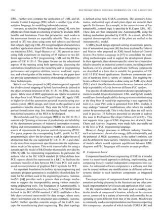 1238 IEEE TRANSACTIONS ON INDUSTRIAL INFORMATICS, VOL. 9, NO. 3, AUGUST 2013
UML. Further tests compare the application of UML and Id-
iomatic Control Language (IDL) which is another type of de-
scription language for modelling industrial systems.
However, as noted by Mohagheghi and Gehen [38], very few
efforts have been made at collecting evidence to evaluate MDE
beneﬁts and limitations. From that perspective, such works in
the automation domain are especially valuable. Thus, a test re-
ported in [37] was done using some test subjects and showed
that subjects applying UML-PA recognized plant characteristics
and their application almost 50% faster than those attempting to
use traditional UML. Vogel-Heuser et al. [39] present an inter-
esting ﬁeld experiment on teaching of 85 trainees to two dif-
ferent approaches to PLC programming, UML and the FB Dia-
grams of IEC 61131-3. This paper focuses on the educational
aspects of the training using both approaches, discussing the
correlations found between the modelling and/or programming
performance and cognitive abilities, interest, workload, exper-
tise, and school grades of the trainees. However, the paper does
not provide comprehensive analysis of the design efﬁciency for
these technologies.
Witsch et al. have proposed in [40] a tool-supported approach
for a bidirectional mapping of hybrid function blocks deﬁned in
the object-oriented extension of IEC 61131-3 to UML class dia-
grams. While most of MDE applications are related to control at
the shop-ﬂoor level, Witsch and Vogel-Heuser [41] apply UML
to higher level of the automation pyramid: manufacturing exe-
cution system (MES) design, and report on the qualitative and
quantitative beneﬁts observed. They state the MDE as an im-
portant formalization step, ﬁrst introducing formal syntax and
then formal semantics of the MES to be designed.
Thramboulidis and Frey investigate MDE in the IEC 61131-3
context in [42] aiming at increase of productivity and reliability
of the development process of industrial automation systems.
Piping and instrumentation diagrams (P&ID) are considered a
source of requirements for process control engineering (PCE).
The paper proposes the corresponding SysML proﬁle for PLC
programming to allow the developer to work in higher layers of
abstraction than the one supported by IEC 61131-3 and effec-
tively move from requirement speciﬁcations into the implemen-
tation model of the system. This work is remarkable for using a
domain-speciﬁc model of P&ID rather than models provided by
UML/SysML for representing requirements. In particular, the
authors refer to the IEC 62424 standard [43] that deﬁnes how
PCE requests should be represented in a P&ID to facilitate the
automatic transfer of data between P&ID and PCE tool and to
avoid misinterpretation of graphical P&ID symbols for PCE.
An important foundation for holistic system engineering and
automatic program generation is availability of uniﬁed data for-
mats for the artifacts used in the engineering process. Automa-
tionML [44] provides such a generic data exchange mecha-
nism to support the interoperability among various manufac-
turing engineering tools. The foundation of AutomationML is
the Computer-Aided Engineering eXchange (CAEX) ﬁle format
deﬁned in the IEC 62424 standard. CAEX establishes a ﬂex-
ible object-oriented meta-model for data storage, where static
object information can be structured and correlated. Automa-
tionML further speciﬁes concrete usages of the CAEX con-
cepts for manufacturing plant engineering. The plant topology
is deﬁned using basic CAEX constructs. The geometry, kine-
matics, and control logic of each plant object are stored in their
speciﬁc ﬁle formats. For example, in the current version of Au-
tomationML, control logic is speciﬁed in PLCopen XML [45].
These data are then integrated into AutomationML using the
linking mechanism provided by CAEX. As a result, all of the
required domain-speciﬁc views of the plant are uniﬁed in the
AutomationML model.
A MDA-based design approach aiming at automatic genera-
tion of automation programs [46] has been explored by Estevez
and Marcos who proposed an XML-based Industrial Control
System Description Language in [47] to consolidate the mod-
elling methodologies used to support the development phases.
In their approach, three domain-speciﬁc views have been iden-
tiﬁed to describe an industrial control system, including control
hardware, electric circuitry, and software. Software components
are described in a form that is suitable for generation of IEC
61131-3 PLC-based applications. Hardware components con-
sist of hardware from a variety of vendors. The mapping be-
tween software components is done using an XML style sheet
(XSL) which does the transformation between domains and can
help in portability of code between different PLC vendors.
The speciﬁc of industrial automation dictates special require-
ments to model driven development. UML and SysML models
would have limited applicability during systems commissioning
at the shop ﬂoor if round-trip engineering is not supported by
tools (i.e., once PLC code is generated from UML models, it
may undergo “manual” modiﬁcations, after which the models
cannot be reconstructed). This is why these ideas are still rarely
used in practice. 3S Software presented an attempt to address
this issue in Professional Developer Edition of CoDeSys. This
tool supports three types of UML diagrams, two of which, State
Charts and Activity Diagrams, were made fully executable up
to the level of PLC programming language.
However, design processes in different industry branches,
such as automotive, chemical or energy, differ substantially, and
the potential of MDE acceptance, in the author’s opinion, can
also be different in these sectors. Therefore, ﬁnding a proper set
of models which would represent equilibrium between UML
diagrams and PLC languages still remains an open problem.
B. Component-Based
Component-based software engineering (CBSE) in a broader
sense is a reuse-based approach to deﬁning, implementing, and
composing loosely coupled independent components into sys-
tems. An individual software component is a software unit that
can be reused without any modiﬁcations in different software
systems similar to such hardware components as integrated
circuits.
Two major aspects of component-based development for au-
tomation are being discussed in the literature and are often con-
fused: implementation-level issues and application-level issues.
On the implementation side, the main goal is masking par-
ticular details of component’s location, which can be a remote
server, connected by a variety of networks and controlled by an
operating system different from that of the client. Middleware
is commonly used as an implementation mechanism supporting
this transparency, examples of which include CORBA [48] and
 
