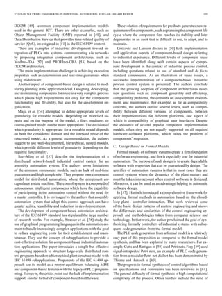 VYATKIN: SOFTWARE ENGINEERING IN INDUSTRIAL AUTOMATION: STATE-OF-THE-ART REVIEW 1239
DCOM [49]—common component implementation models
used in the general ICT. There are other examples, such as
Object Management Facility (OMF) reported in [50], and
Data Distribution Service that provides time-related quality of
service (QoS), investigated in [51] in the IEC 61499 context.
There are examples of industrial development toward in-
tegration of PLCs into systems communicating via networks
by proposing integration component architectures, such as
Modbus-IDA [52] and PROFInet-CBA [53] based on the
DCOM architecture.
The main implementation challenge is achieving execution
properties such as determinism and real-time guarantees when
using middleware.
Another aspect of component-based design is related to mod-
ularity planning at the application level. Designing, developing,
and maintaining components for reuse is a very complex process
which places high requirements not only for the component
functionality and ﬂexibility, but also for the development or-
ganization.
Maga et al. [54] attempted to deﬁne appropriate levels of
granularity for reusable models. Depending on modelled as-
pects and on the purpose of the model, a ﬁne-, medium-, or
coarse-grained model can be more appropriate. The decision of
which granularity is appropriate for a reusable model depends
on both the considered domain and the intended reuse of the
concerned model. As a general recommendation, the authors
suggest to use well-documented, hierarchical, nested models,
which provide different levels of granularity depending on the
required functionality.
Szer-Ming et al. [55] describe the implementation of a
distributed network-based industrial control system for an
assembly automation system. The authors stress limitations
of the common component models, such as lack of real-time
guarantees and high complexity. They propose own component
model for distributed automation, where the component en-
capsulates a state machine. The control system is composed of
autonomous, intelligent components which have the capability
of participating in the automation control without the need for
a master controller. It is envisaged by the authors that assembly
automation system that adopt this control approach can have
greater agility, reusability and reduction in development cost.
The development of component-based automation architec-
ture of the IEC 61499 standard has stipulated the large number
of research works. For example, Strasser et al. [56] study the
use of graphical programming languages in the automation do-
main to handle increasingly complex applications with the goal
to reduce engineering costs for their establishment and main-
tenance. They use the concept of subapplications to provide a
cost-effective solution for component-based industrial automa-
tion applications. The paper introduces a simple but effective
engineering approach to structure large-scale distributed con-
trol programs based on a hierarchical plant structure model with
IEC 61499 subapplications. Proponents of the IEC 61499 ap-
proach see its model as a proper equilibrium balancing MDE
and component-based features with the legacy of PLC program-
ming. However, the critics point out the lack of implementation
support, similar to that of component-based middleware.
The evolution of requirements for products generates new re-
quirements for components, such as planning the component life
cycle where the component ﬁrst reaches its stability and later
degenerates in an asset that is difﬁcult to use, to adapt, and to
maintain.
Crnkovic and Larsson discuss in [50] both implementation
and application aspects of component-based design referring
to industrial experience. Different levels of component reuse
have been identiﬁed along with certain aspects of compo-
nent development in the context of industrial process control,
including questions related to use of standard and de facto
standard components. As an illustration of reuse issues, a
successful implementation of a component-based industrial
process control system is presented. The authors conclude
that the growing adoption of component architectures raises
new questions such as: component generality and efﬁciency,
compatibility problems, the demands on development environ-
ment, and maintenance. For example, as far as compatibility
concerns, the authors outline several levels, such as compat-
ibility between different versions of components, between
their implementations for different platforms, one aspect of
which is compatibility of graphical user interfaces. Despite
the existence of several popular component implementation
models, often they are not equally supported on all required
hardware–software platforms, which raises the problem of
components’ migration.
C. Design Based on Formal Models
Formal models of software systems create a ﬁrm foundation
of software engineering, and this is especially true for industrial
automation. The purpose of such design is to create dependable
software with properties that can be guaranteed by design. The
speciﬁcs of automation systems is that in most cases they are
control systems where the dynamics of the plant matters and
must be taken into account when control software is designed.
Moreover, it can be used as an advantage helping in automatic
software design.
In [57], Hanisch introduced a comprehensive framework for
applying formal methods in automation based on the closed-
loop plant—controller interaction. That work reviewed some
of the basic design patterns of control engineering and shows
the differences and similarities of the control engineering ap-
proach and methodologies taken from computer science and
technology. In that work, the author proclaimed the goal of syn-
thesizing formally controllers of industrial systems with subse-
quent code generation from the formal model.
The PLC code generation from a formal model is a relatively
easy part of this proposition as compared to the formal model
synthesis, and has been explored by many researchers. For ex-
ample, Cutts and Rattigan in [58] used Petri nets, Frey [59] used
signal-interpreted Petri nets, an example of PLC code genera-
tion from a modular Petri-net dialect has been demonstrated by
Thieme and Hanisch in [60].
The progress in formal synthesis of control algorithms based
on speciﬁcations and constraints has been reviewed in [61].
The general difﬁculty of formal synthesis is high computational
complexity of the process. Other hurdles include the need of
 