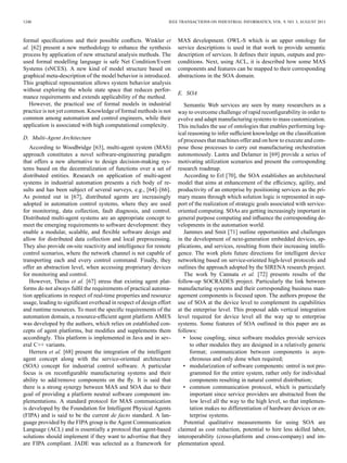 1240 IEEE TRANSACTIONS ON INDUSTRIAL INFORMATICS, VOL. 9, NO. 3, AUGUST 2013
formal speciﬁcations and their possible conﬂicts. Winkler et
al. [62] present a new methodology to enhance the synthesis
process by application of new structural analysis methods. The
used formal modelling language is safe Net Condition/Event
Systems (sNCES). A new kind of model structure based on
graphical meta-description of the model behavior is introduced.
This graphical representation allows system behavior analysis
without exploring the whole state space that reduces perfor-
mance requirements and extends applicability of the method.
However, the practical use of formal models in industrial
practice is not yet common. Knowledge of formal methods is not
common among automation and control engineers, while their
application is associated with high computational complexity.
D. Multi-Agent Architecture
According to Woodbridge [63], multi-agent system (MAS)
approach constitutes a novel software-engineering paradigm
that offers a new alternative to design decision-making sys-
tems based on the decentralization of functions over a set of
distributed entities. Research on application of multi-agent
systems in industrial automation presents a rich body of re-
sults and has been subject of several surveys, e.g., [64]–[66].
As pointed out in [67], distributed agents are increasingly
adopted in automation control systems, where they are used
for monitoring, data collection, fault diagnosis, and control.
Distributed multi-agent systems are an appropriate concept to
meet the emerging requirements to software development: they
enable a modular, scalable, and ﬂexible software design and
allow for distributed data collection and local preprocessing.
They also provide on-site reactivity and intelligence for remote
control scenarios, where the network channel is not capable of
transporting each and every control command. Finally, they
offer an abstraction level, when accessing proprietary devices
for monitoring and control.
However, Theiss et al. [67] stress that existing agent plat-
forms do not always fulﬁl the requirements of practical automa-
tion applications in respect of real-time properties and resource
usage, leading to signiﬁcant overhead in respect of design effort
and runtime resources. To meet the speciﬁc requirements of the
automation domain, a resource-efﬁcient agent platform AMES
was developed by the authors, which relies on established con-
cepts of agent platforms, but modiﬁes and supplements them
accordingly. This platform is implemented in Java and in sev-
eral C++ variants.
Herrera et al. [68] present the integration of the intelligent
agent concept along with the service-oriented architecture
(SOA) concept for industrial control software. A particular
focus is on reconﬁgurable manufacturing systems and their
ability to add/remove components on the ﬂy. It is said that
there is a strong synergy between MAS and SOA due to their
goal of providing a platform neutral software component im-
plementations. A standard protocol for MAS communication
is developed by the Foundation for Intelligent Physical Agents
(FIPA) and is said to be the current de facto standard. A lan-
guage provided by the FIPA group is the Agent Communication
Language (ACL) and is essentially a protocol that agent-based
solutions should implement if they want to advertise that they
are FIPA compliant. JADE was selected as a framework for
MAS development. OWL-S which is an upper ontology for
service descriptions is used in that work to provide semantic
description of services. It deﬁnes their inputs, outputs and pre-
conditions. Next, using ACL, it is described how some MAS
components and features can be mapped to their corresponding
abstractions in the SOA domain.
E. SOA
Semantic Web services are seen by many researchers as a
way to overcome challenge of rapid reconﬁgurability in order to
evolve and adapt manufacturing systems to mass customization.
This includes the use of ontologies that enables performing log-
ical reasoning to infer sufﬁcient knowledge on the classiﬁcation
of processes that machines offer and on how to execute and com-
pose those processes to carry out manufacturing orchestration
autonomously. Lastra and Delamer in [69] provide a series of
motivating utilization scenarios and present the corresponding
research roadmap.
According to Erl [70], the SOA establishes an architectural
model that aims at enhancement of the efﬁciency, agility, and
productivity of an enterprise by positioning services as the pri-
mary means through which solution logic is represented in sup-
port of the realization of strategic goals associated with service-
oriented computing. SOAs are getting increasingly important in
general purpose computing and inﬂuence the corresponding de-
velopments in the automation world.
Jammes and Smit [71] outline opportunities and challenges
in the development of next-generation embedded devices, ap-
plications, and services, resulting from their increasing intelli-
gence. The work plots future directions for intelligent device
networking based on service-oriented high-level protocols and
outlines the approach adopted by the SIRENA research project.
The work by Cannata et al. [72] presents results of the
follow-up SOCRADES project. Particularly the link between
manufacturing systems and their corresponding business man-
agement components is focused upon. The authors propose the
use of SOA at the device level to complement its capabilities
at the enterprise level. This proposal adds vertical integration
level required for device level all the way up to enterprise
systems. Some features of SOA outlined in this paper are as
follows:
• loose coupling, since software modules provide services
to other modules they are designed in a relatively generic
format; communication between components is asyn-
chronous and only done when required;
• modularization of software components: ontrol is not pro-
grammed for the entire system, rather only for individual
components resulting in natural control distribution;
• common communication protocol, which is particularly
important since service providers are abstracted from the
low level all the way to the high level, so that implemen-
tation makes no differentiation of hardware devices or en-
terprise systems.
Potential qualitative measurements for using SOA are
claimed as cost reduction, potential to hire less skilled labor,
interoperability (cross-platform and cross-company) and im-
plementation speed.
 