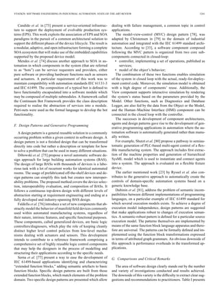 VYATKIN: SOFTWARE ENGINEERING IN INDUSTRIAL AUTOMATION: STATE-OF-THE-ART REVIEW 1241
Candido et al. in [73] present a service-oriented infrastruc-
ture to support the deployment of evolvable production sys-
tems (EPS). This work exploits the association of EPS and SOA
paradigms in the pursuit of a common architectural solution to
support the different phases of the device lifecycle. The result is
a modular, adaptive, and open infrastructure forming a complete
SOA ecosystem that will make use of the embedded capabilities
supported by the proposed device model.
Mendes et al. [74] discuss another approach to SOA in au-
tomation in which components in the system (that are referred
to as “bots”) can be service requesters and providers, either
pure software or providing hardware functions such as sensors
and actuators. A particular requirement of this work was to
maintain compatibility with automation standards IEC 61131-3
and IEC 61499. The composition of a typical bot is deﬁned to
have functionality encapsulated into a software module which
may be composed of multiple submodules. A framework called
the Continuum Bot Framework provides the class description
required to realise the abstraction of services into a module.
Petri-nets were used as the formal language to develop the bot
functionality.
F. Design Patterns and Generative Programming
A design pattern is a general reusable solution to a commonly
occurring problem within a given context in software design. A
design pattern is not a ﬁnished design that can be transformed
directly into code but rather a description or template for how
to solve a problem that can be used in many different situations.
Dibowski et al. [75] propose a novel automatic software de-
sign approach for large building automation systems (BAS).
The design of large BASs with thousands of devices is a labo-
rious task with a lot of recurrent works for identical automated
rooms. The usage of prefabricated off-the-shelf devices and de-
sign patterns can simplify this task but creates new interoper-
ability problems. The proposed method covers the device selec-
tion, interoperability evaluation, and composition of BASs. It
follows a continuous top-down design with different levels of
abstraction starting at requirement engineering and ending at a
fully developed and industry-spanning BAS design.
Faldella et al. [76] introduce a set of new components that ab-
stractly model the behavior of manifold ﬁeld devices commonly
used within automated manufacturing systems, regardless of
their nature, intrinsic features, and speciﬁc functional purposes.
These components, called generalized devices, are basic logic
controllers/diagnosers, which play the role of keeping cleanly
distinct higher level control policies from low-level mecha-
nisms dealing with actuators and sensors. This development
intends to contribute to a reference framework comprising a
comprehensive set of highly reusable logic control components
that may help the designers in the process of modelling and
structuring their applications according to the speciﬁc needs.
Serna et al. [77] present a way to ease the development of
IEC 61499-based applications identifying and characterizing
“extended function blocks,” adding semantic artefacts to basic
function blocks. Speciﬁc design patterns are built from those
extended function blocks, which match elements of the problem
domain. Two speciﬁc design patterns are presented which allow
dealing with failure management, a common topic in control
applications.
The model-view-control (MVC) design pattern [78], was
adapted by Christensen in [79] to the domain of industrial
automation and integrated with the IEC 61499 standard archi-
tecture. According to [33], a software component composed
following the MVC pattern is organized from two core sub-
components connected in closed-loop:
• controller, implementing a set of operations, published as
services;
• model of the object’s behavior;
The combination of these two functions enables simulation
of the system in closed loop with the actual, ready-for-deploy-
ment control code. Moreover, the simulation model is obtained
with a high degree of components’ reuse. Additionally, the
View component supports interactive simulation by rendering
the system’s status based on the parameters provided by the
Model. Other functions, such as Diagnostics and Database
Logger, are also fed by the data from the Object or the Model,
and the Human–Machine Interface (HMI) component can be
connected in the closed loop with the controller.
The successes in development of component architectures,
agents and design patterns gave rise to the development of gen-
erative programming applications in automation where the au-
tomation software is automatically generated rather than manu-
ally written.
For example, Shutzt et al. [80] propose a pathway to semiau-
tomatic generation of PLC-based multi-agent control of a ﬂex-
ible manufacturing system. The approach includes ﬁrst extrac-
tion of the machine properties and generation of hierarchical
SysML model which is used to instantiate and connect agents
into a system. The approach is evaluated on a ﬂexible ﬁxture
device.
The earlier mentioned work [23] by Ryssel et al. also con-
tributes to the generative approach to automatically create the
controls of domain-speciﬁc automation systems based on a
generic knowledge base.
Dubinin et al. [81], address the problem of semantic incom-
patibilities between different implementations of programming
languages, on a particular example of IEC 61499 standard for
which several execution models exists. To achieve a degree of
execution model independence, design patterns are suggested
that make applications robust to changes of execution seman-
tics. A semantic-robust pattern is deﬁned for a particular source
execution model. The patterns themselves are implemented by
means of the same function block language apparatus and there-
fore are universal. The patterns can be formally deﬁned and im-
plemented using the function block transformations expressed
in terms of attributed graph grammars. An obvious downside of
this approach is performance overheads in the transformed ap-
plications.
G. Comparisons and Critical Remarks
The area of software design clearly stands out by the number
and variety of investigations conducted and results achieved.
The downside of this variety is the difﬁculty to extract clear sug-
gestions and recommendations to practitioners. Table I presents
 