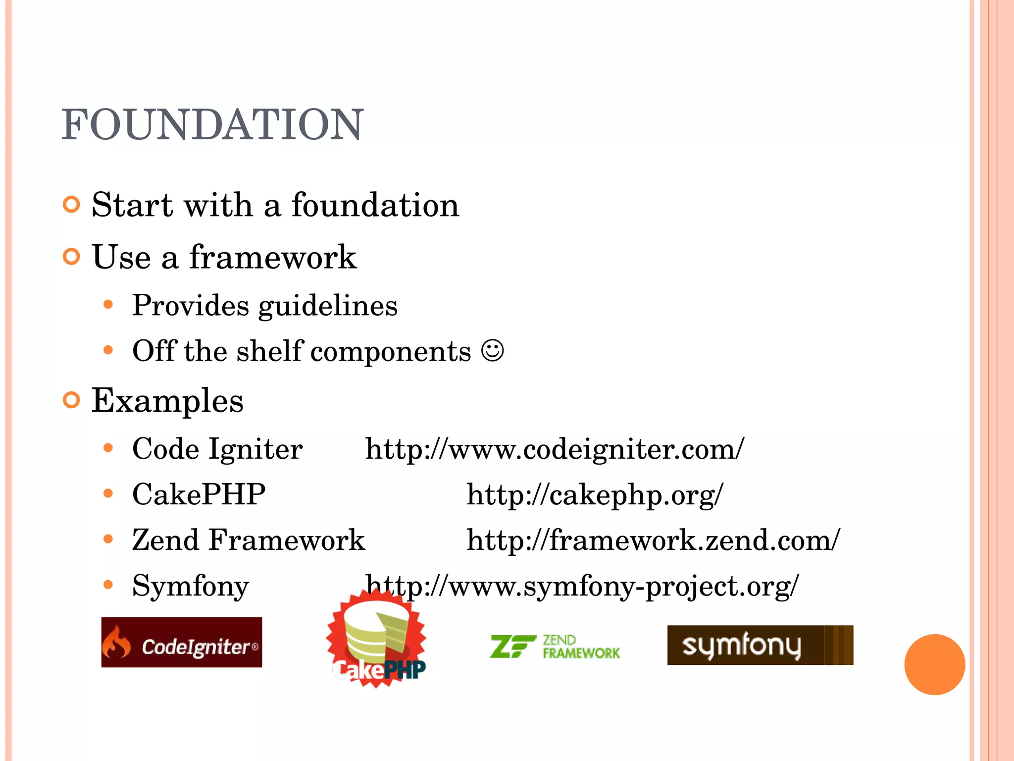FOUNDATION Start with a foundation Use a framework Provides guidelines Off the shelf components   Examples Code Igniter http://www.codeigniter.com/ CakePHP http://cakephp.org/ Zend Framework http://framework.zend.com/ Symfony http://www.symfony-project.org/ 
