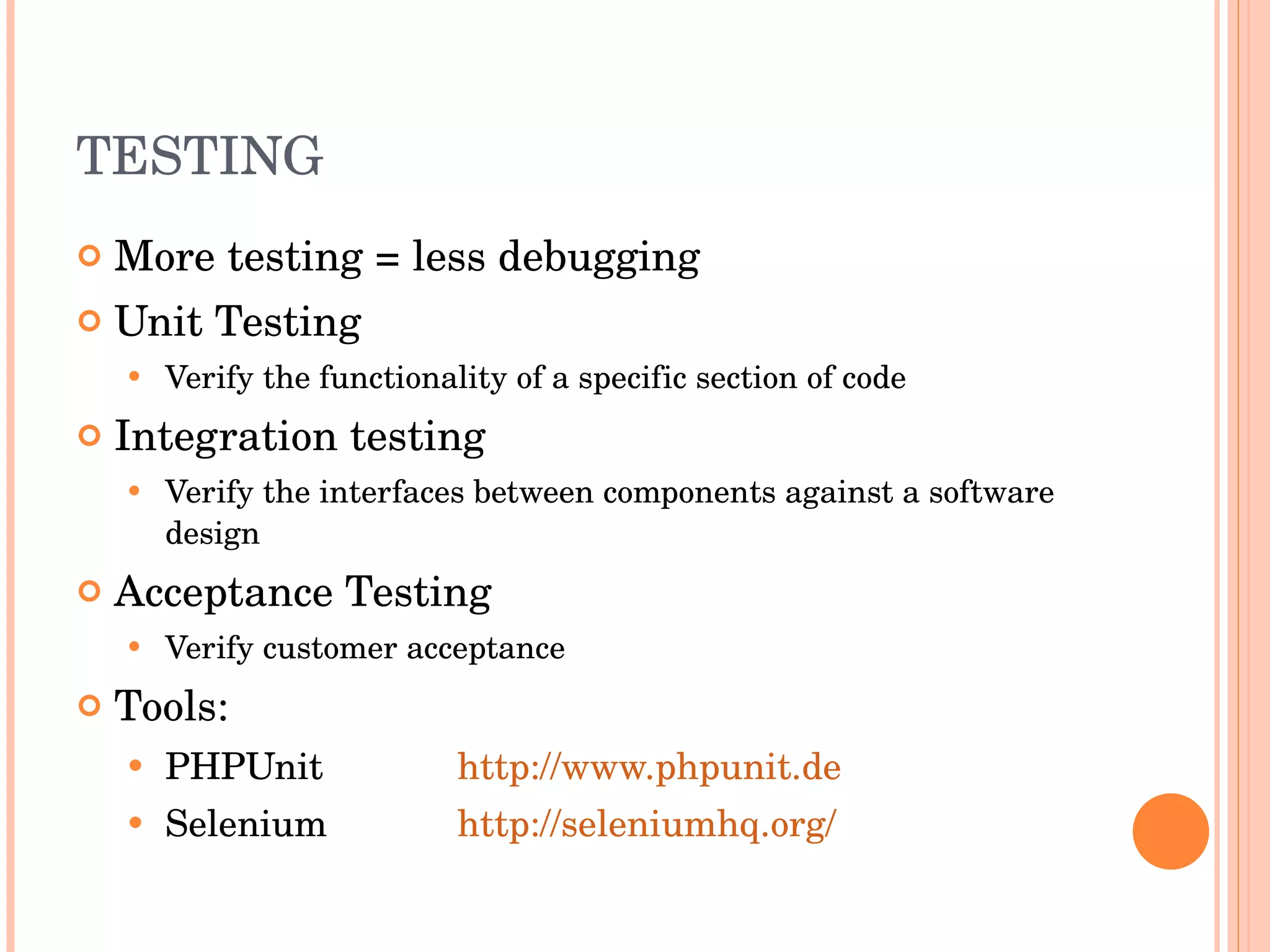 TESTING More testing = less debugging Unit Testing Verify the functionality of a specific section of code Integration testing Verify the interfaces between components against a software design Acceptance Testing Verify customer acceptance Tools: PHPUnit http://www.phpunit.de Selenium http://seleniumhq.org/ 
