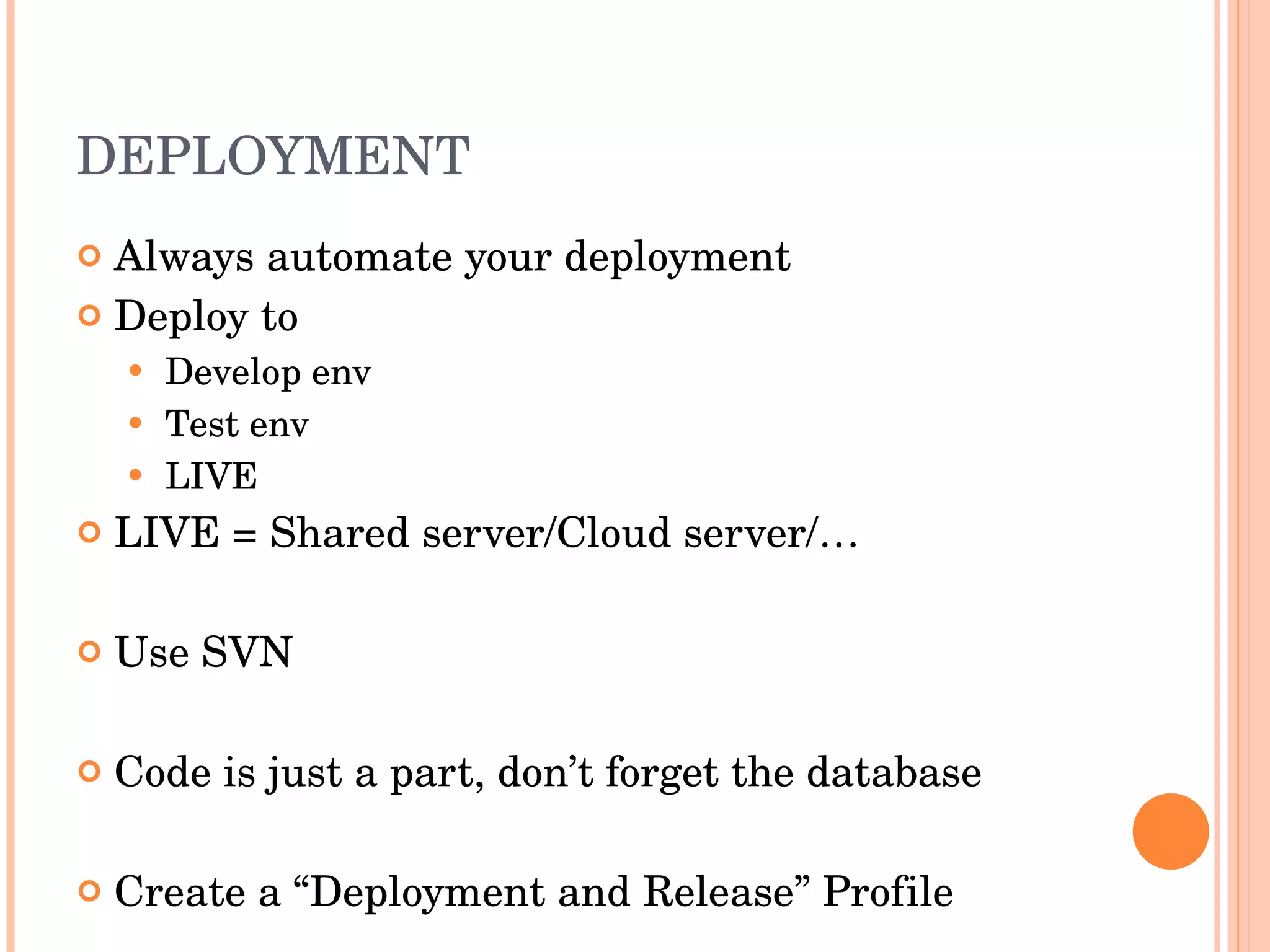 DEPLOYMENT Always automate your deployment Deploy to  Develop env Test env LIVE LIVE = Shared server/Cloud server/… Use SVN Code is just a part, don’t forget the database Create a “Deployment and Release” Profile 