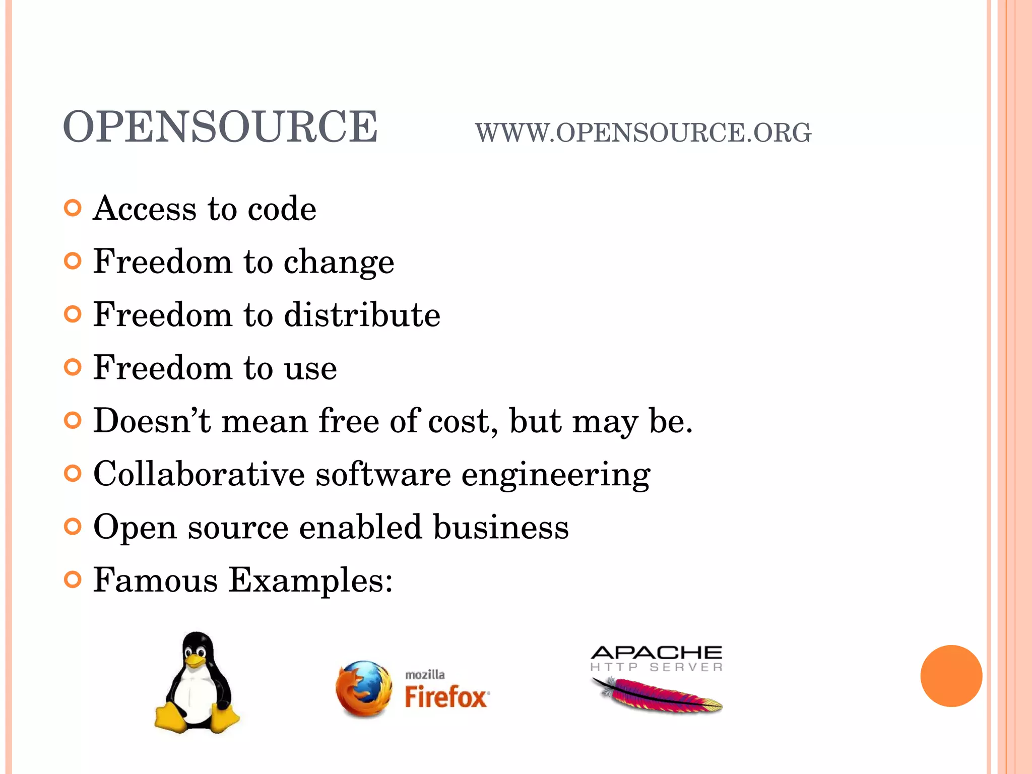 OPENSOURCE WWW.OPENSOURCE.ORG Access to code Freedom to change Freedom to distribute Freedom to use Doesn’t mean free of cost, but may be. Collaborative software engineering Open source enabled business Famous Examples: 