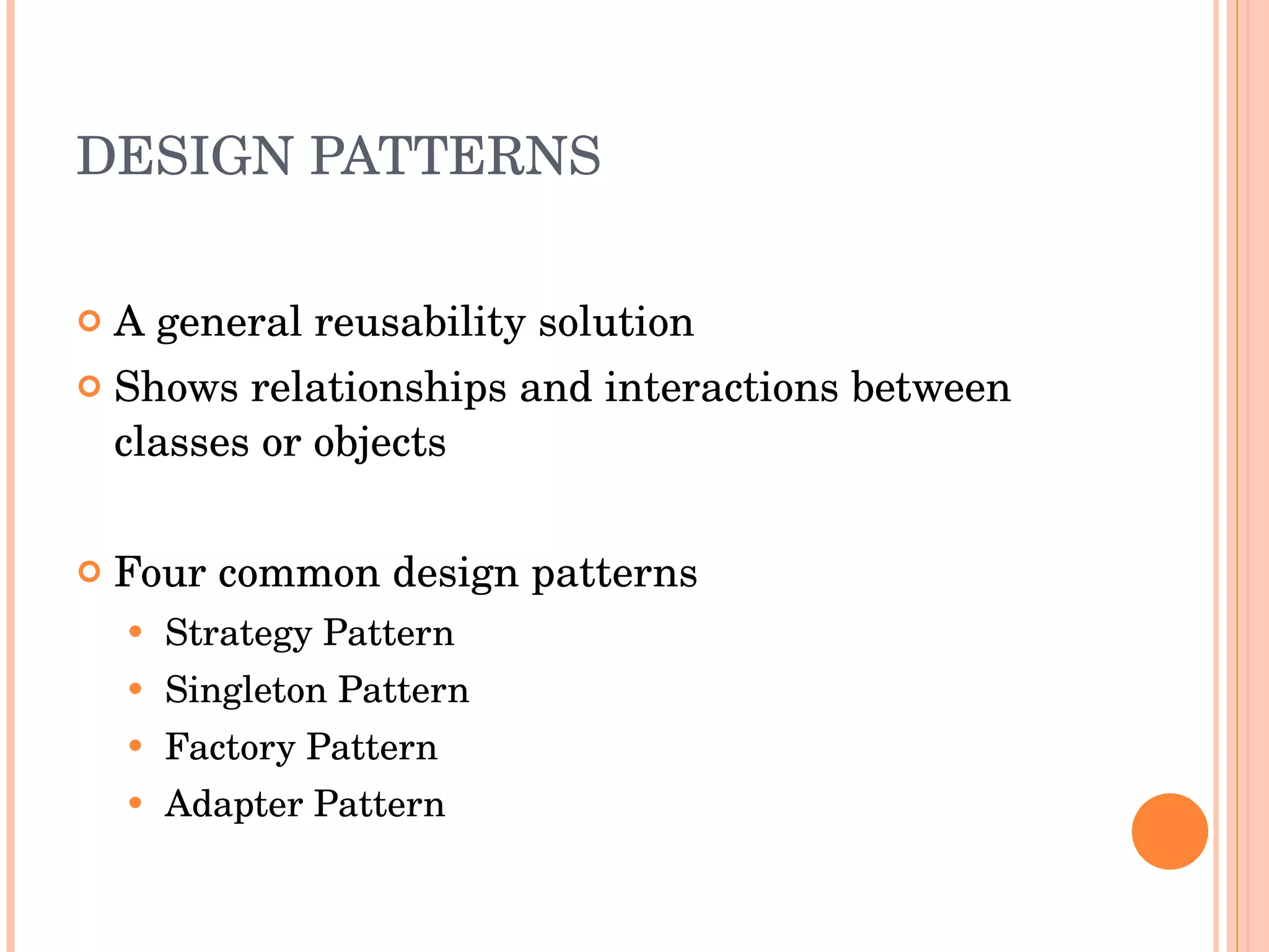 DESIGN PATTERNS A general reusability solution Shows relationships and interactions between classes or objects Four common design patterns Strategy Pattern Singleton Pattern Factory Pattern Adapter Pattern 