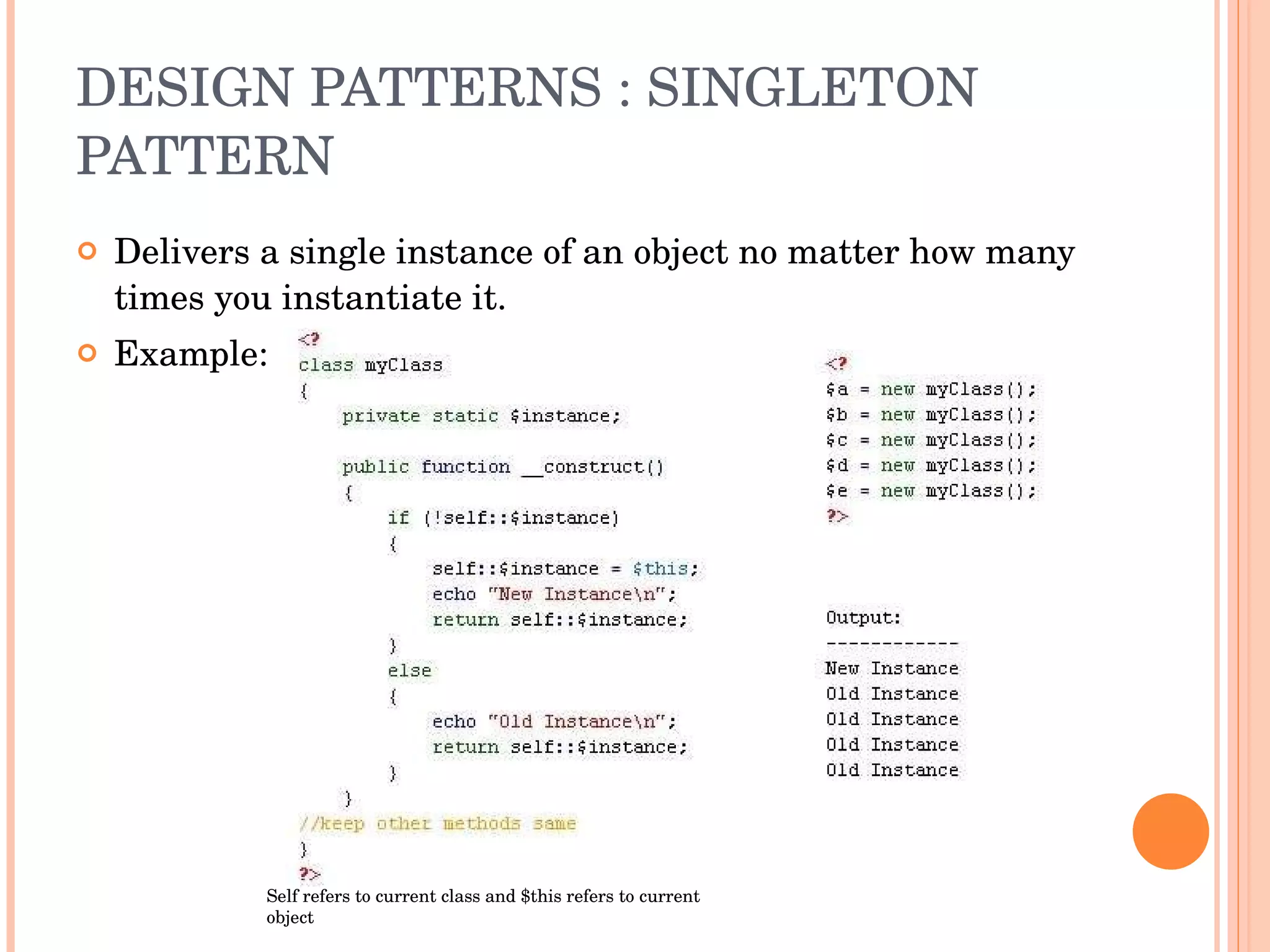 DESIGN PATTERNS : SINGLETON PATTERN Delivers a single instance of an object no matter how many times you instantiate it. Example: Self refers to current class and $this refers to current object 
