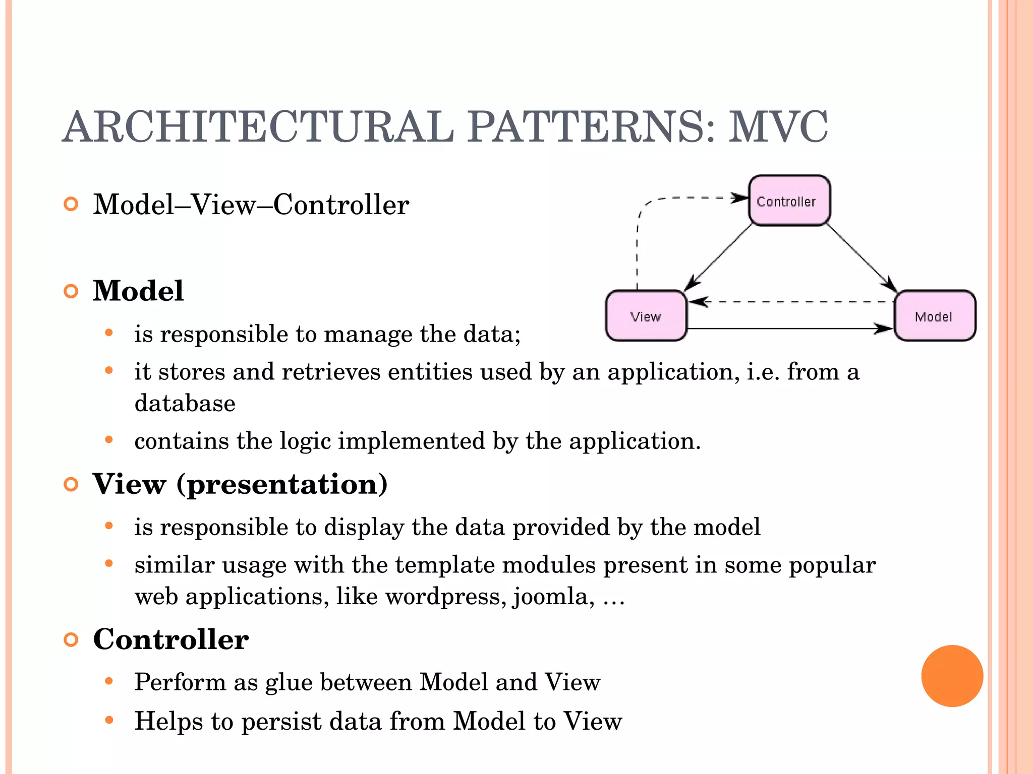 ARCHITECTURAL PATTERNS: MVC Model–View–Controller Model  is responsible to manage the data;  it stores and retrieves entities used by an application, i.e. from a database contains the logic implemented by the application.  View (presentation)   is responsible to display the data provided by the model  similar usage with the template modules present in some popular web applications, like wordpress, joomla, …  Controller  Perform as glue between Model and View Helps to persist data from Model to View 