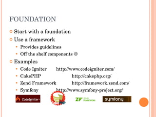 FOUNDATION Start with a foundation Use a framework Provides guidelines Off the shelf components   Examples Code Igniter http://www.codeigniter.com/ CakePHP http://cakephp.org/ Zend Framework http://framework.zend.com/ Symfony http://www.symfony-project.org/ 