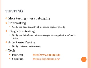TESTING More testing = less debugging Unit Testing Verify the functionality of a specific section of code Integration testing Verify the interfaces between components against a software design Acceptance Testing Verify customer acceptance Tools: PHPUnit http://www.phpunit.de Selenium http://seleniumhq.org/ 