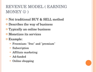 REVENUE MODEL ( EARNING MONEY    ) Not traditional BUY & SELL method Describes the way of business Typically an online business Monetizes its services Example: Freemium: &quot;free&quot; and &quot;premium&quot; Subscription Affiliate marketing Ad-funded Online shopping 