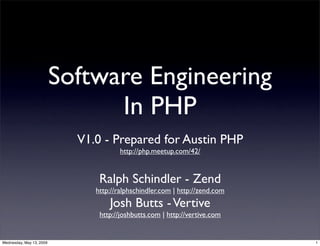 Software Engineering
                                In PHP
                            V1.0 - Prepared for Austin PHP
                                       http://php.meetup.com/42/


                                Ralph Schindler - Zend
                               http://ralphschindler.com | http://zend.com
                                   Josh Butts - Vertive
                                http://joshbutts.com | http://vertive.com


Wednesday, May 13, 2009                                                      1
 